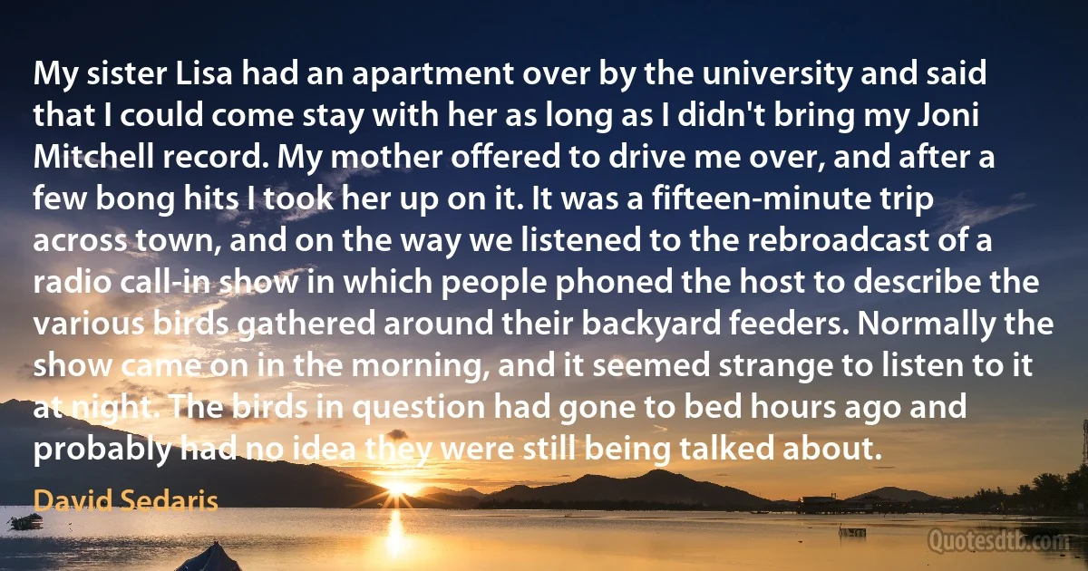 My sister Lisa had an apartment over by the university and said that I could come stay with her as long as I didn't bring my Joni Mitchell record. My mother offered to drive me over, and after a few bong hits I took her up on it. It was a fifteen-minute trip across town, and on the way we listened to the rebroadcast of a radio call-in show in which people phoned the host to describe the various birds gathered around their backyard feeders. Normally the show came on in the morning, and it seemed strange to listen to it at night. The birds in question had gone to bed hours ago and probably had no idea they were still being talked about. (David Sedaris)