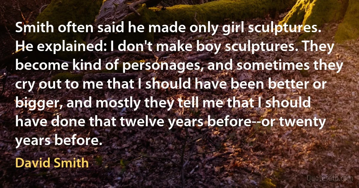 Smith often said he made only girl sculptures. He explained: I don't make boy sculptures. They become kind of personages, and sometimes they cry out to me that I should have been better or bigger, and mostly they tell me that I should have done that twelve years before--or twenty years before. (David Smith)