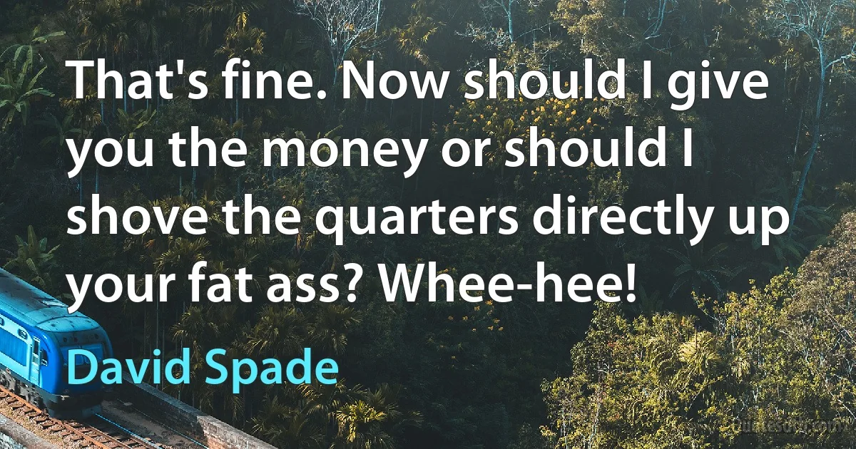 That's fine. Now should I give you the money or should I shove the quarters directly up your fat ass? Whee-hee! (David Spade)