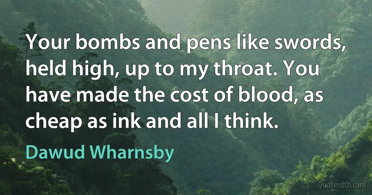 Your bombs and pens like swords, held high, up to my throat. You have made the cost of blood, as cheap as ink and all I think. (Dawud Wharnsby)