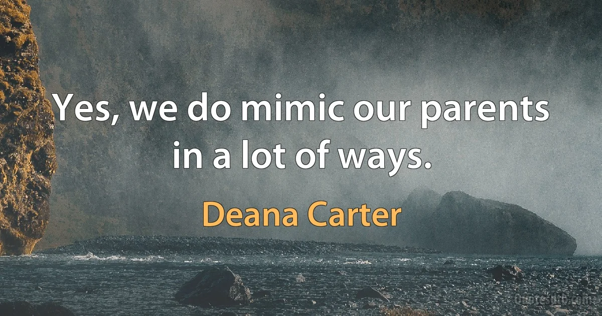 Yes, we do mimic our parents in a lot of ways. (Deana Carter)