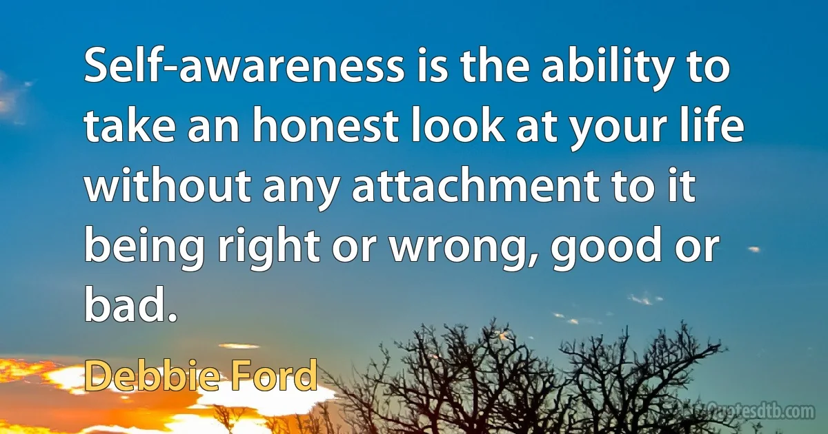 Self-awareness is the ability to take an honest look at your life without any attachment to it being right or wrong, good or bad. (Debbie Ford)