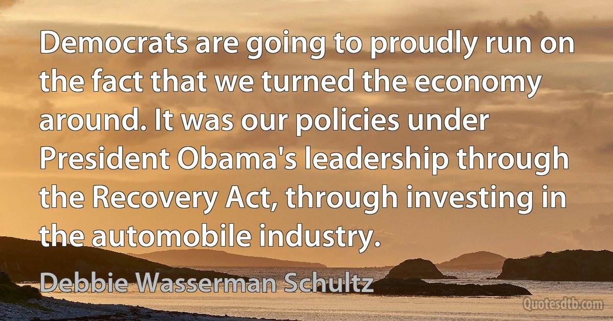 Democrats are going to proudly run on the fact that we turned the economy around. It was our policies under President Obama's leadership through the Recovery Act, through investing in the automobile industry. (Debbie Wasserman Schultz)