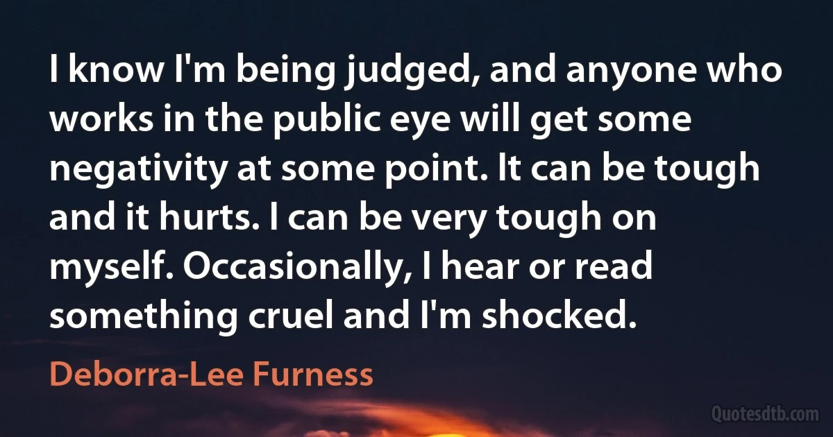 I know I'm being judged, and anyone who works in the public eye will get some negativity at some point. It can be tough and it hurts. I can be very tough on myself. Occasionally, I hear or read something cruel and I'm shocked. (Deborra-Lee Furness)