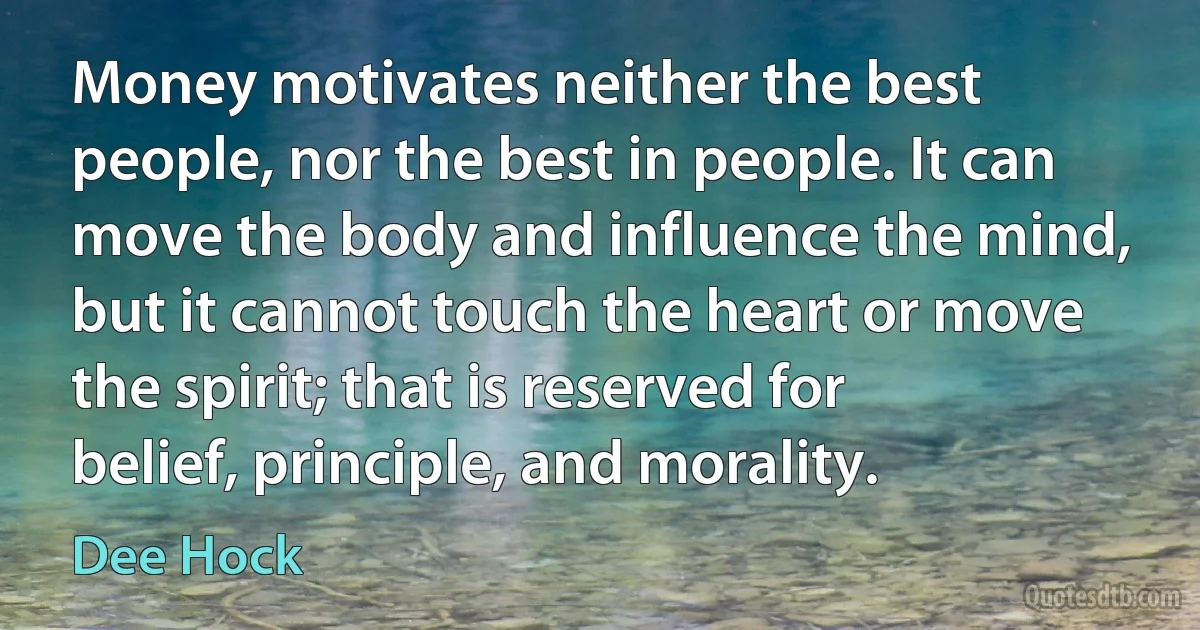 Money motivates neither the best people, nor the best in people. It can move the body and influence the mind, but it cannot touch the heart or move the spirit; that is reserved for belief, principle, and morality. (Dee Hock)