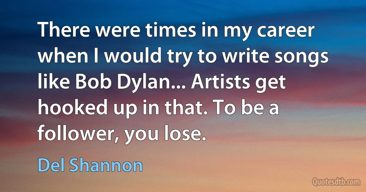 There were times in my career when I would try to write songs like Bob Dylan... Artists get hooked up in that. To be a follower, you lose. (Del Shannon)