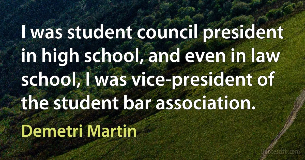 I was student council president in high school, and even in law school, I was vice-president of the student bar association. (Demetri Martin)