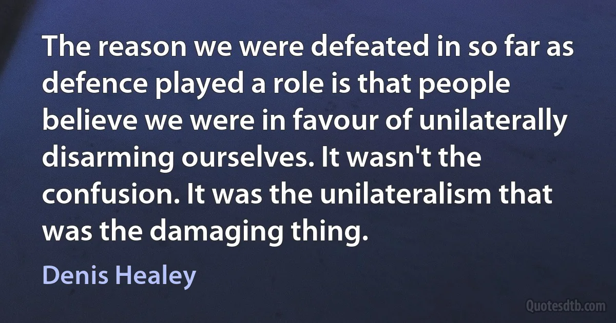 The reason we were defeated in so far as defence played a role is that people believe we were in favour of unilaterally disarming ourselves. It wasn't the confusion. It was the unilateralism that was the damaging thing. (Denis Healey)