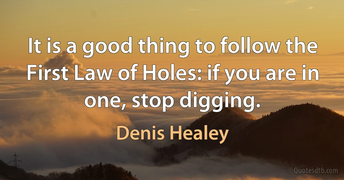 It is a good thing to follow the First Law of Holes: if you are in one, stop digging. (Denis Healey)