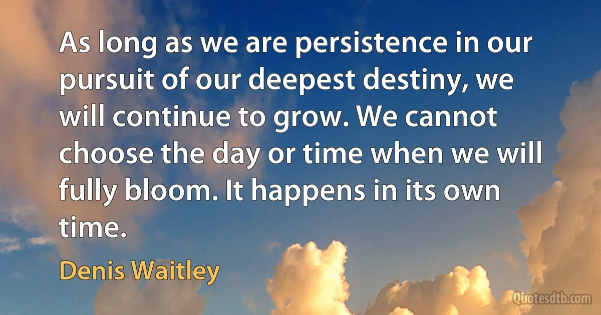 As long as we are persistence in our pursuit of our deepest destiny, we will continue to grow. We cannot choose the day or time when we will fully bloom. It happens in its own time. (Denis Waitley)