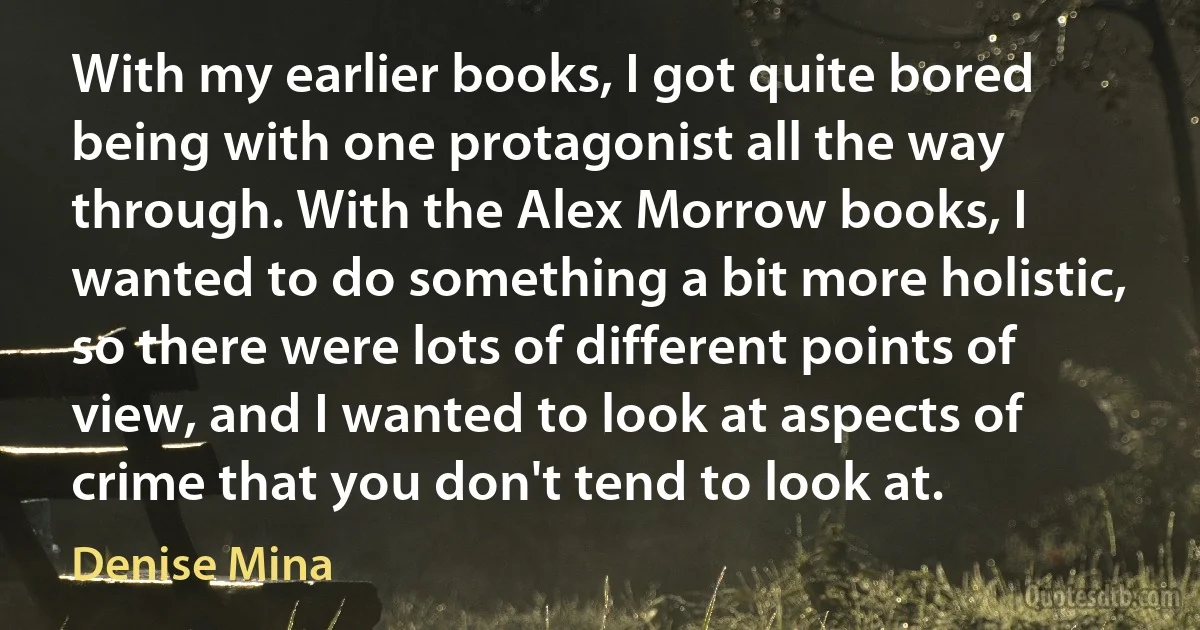 With my earlier books, I got quite bored being with one protagonist all the way through. With the Alex Morrow books, I wanted to do something a bit more holistic, so there were lots of different points of view, and I wanted to look at aspects of crime that you don't tend to look at. (Denise Mina)