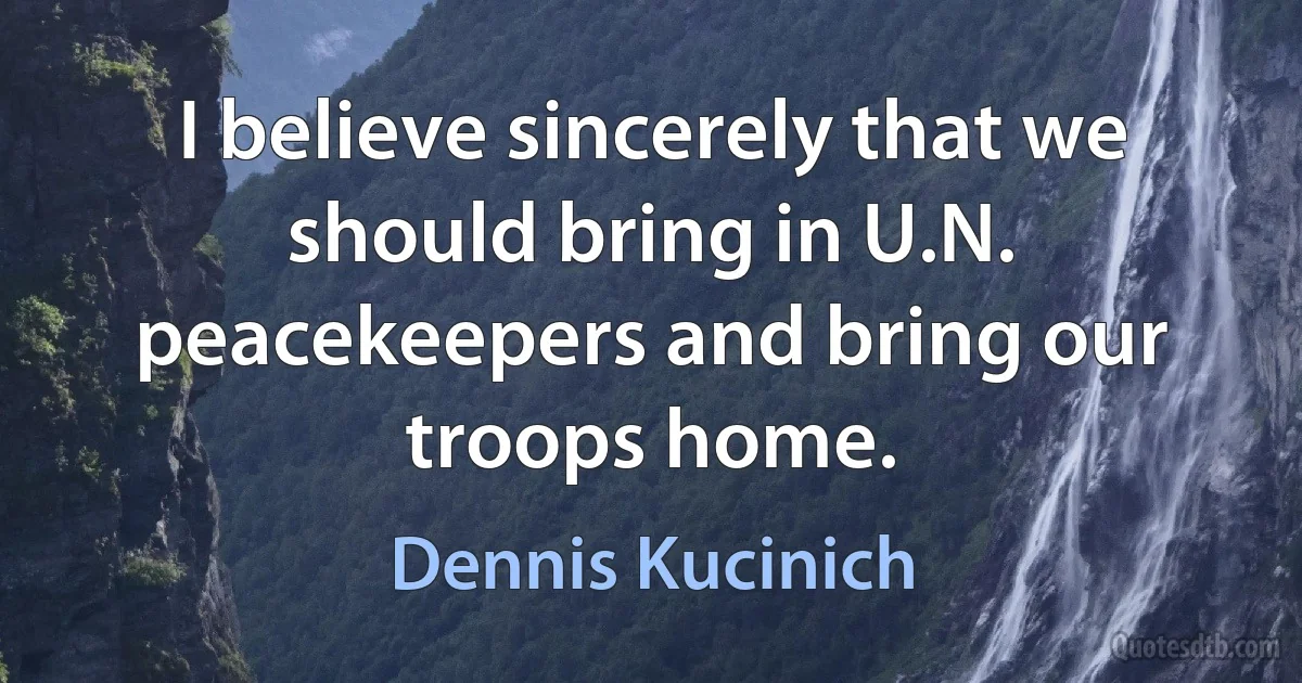 I believe sincerely that we should bring in U.N. peacekeepers and bring our troops home. (Dennis Kucinich)