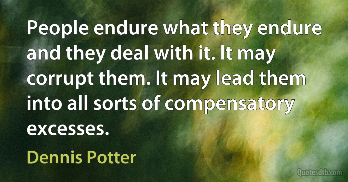 People endure what they endure and they deal with it. It may corrupt them. It may lead them into all sorts of compensatory excesses. (Dennis Potter)