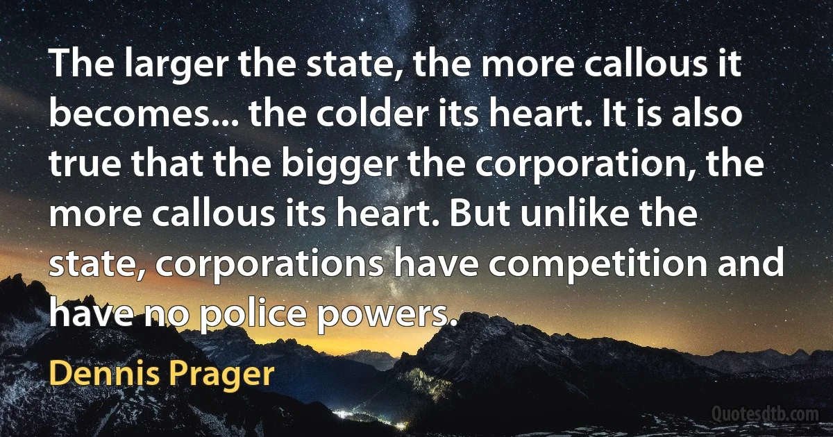 The larger the state, the more callous it becomes... the colder its heart. It is also true that the bigger the corporation, the more callous its heart. But unlike the state, corporations have competition and have no police powers. (Dennis Prager)