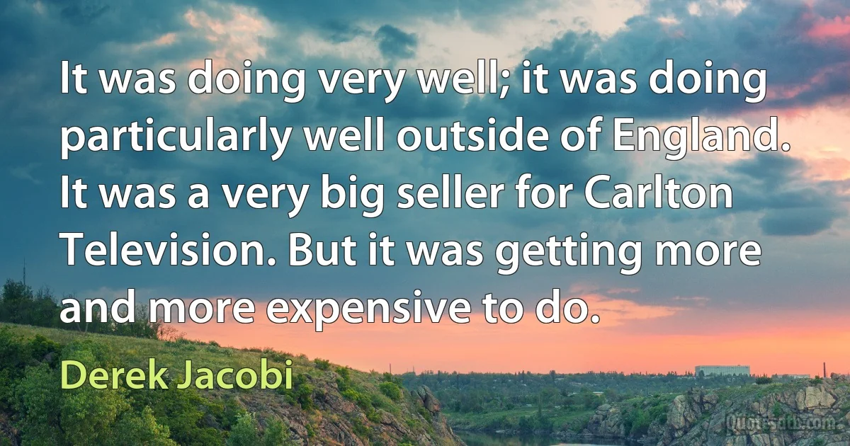 It was doing very well; it was doing particularly well outside of England. It was a very big seller for Carlton Television. But it was getting more and more expensive to do. (Derek Jacobi)