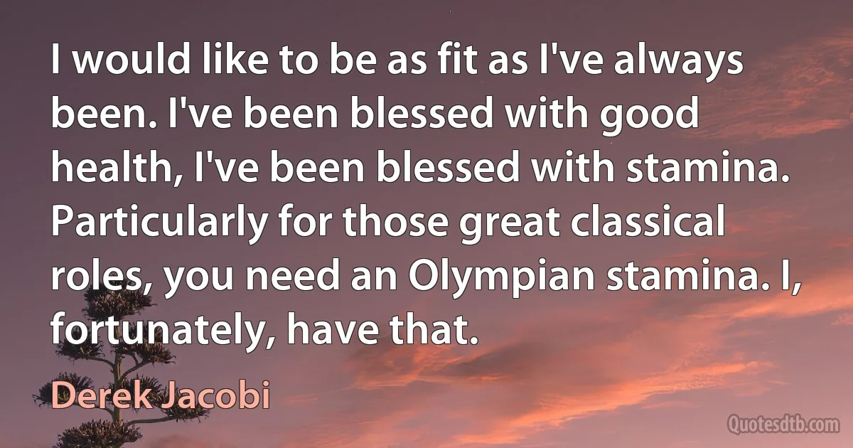 I would like to be as fit as I've always been. I've been blessed with good health, I've been blessed with stamina. Particularly for those great classical roles, you need an Olympian stamina. I, fortunately, have that. (Derek Jacobi)