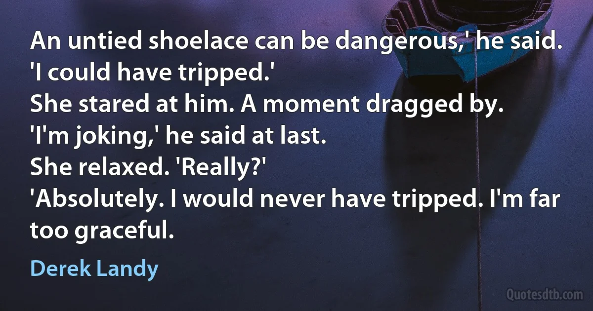 An untied shoelace can be dangerous,' he said.
'I could have tripped.'
She stared at him. A moment dragged by.
'I'm joking,' he said at last.
She relaxed. 'Really?'
'Absolutely. I would never have tripped. I'm far too graceful. (Derek Landy)