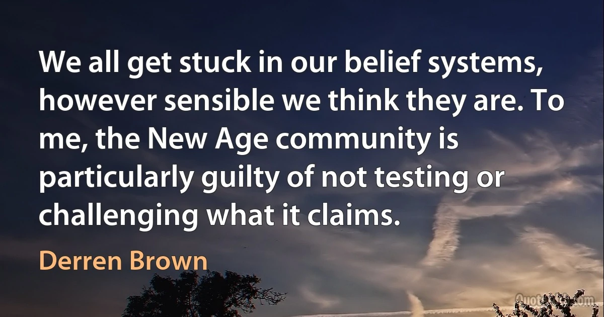 We all get stuck in our belief systems, however sensible we think they are. To me, the New Age community is particularly guilty of not testing or challenging what it claims. (Derren Brown)