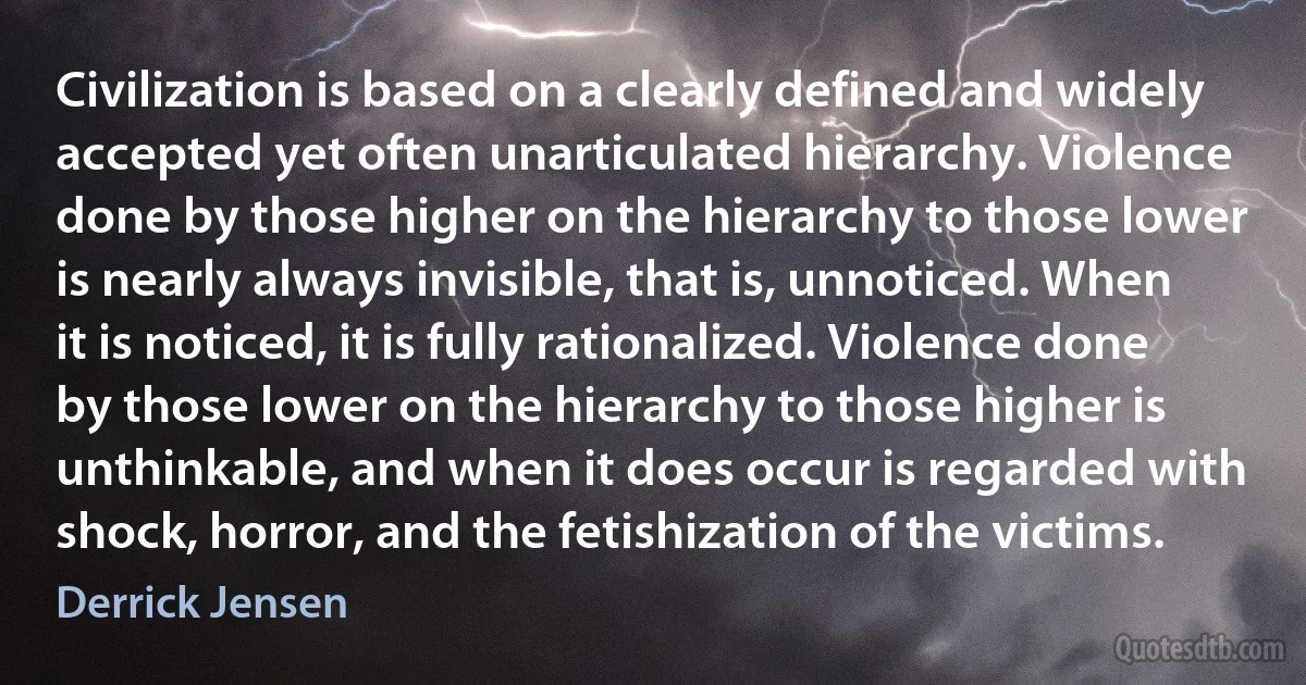 Civilization is based on a clearly defined and widely accepted yet often unarticulated hierarchy. Violence done by those higher on the hierarchy to those lower is nearly always invisible, that is, unnoticed. When it is noticed, it is fully rationalized. Violence done by those lower on the hierarchy to those higher is unthinkable, and when it does occur is regarded with shock, horror, and the fetishization of the victims. (Derrick Jensen)