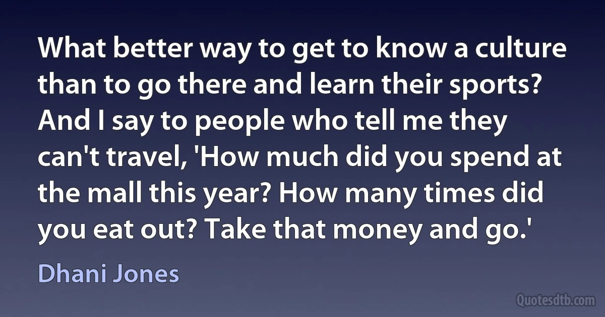 What better way to get to know a culture than to go there and learn their sports? And I say to people who tell me they can't travel, 'How much did you spend at the mall this year? How many times did you eat out? Take that money and go.' (Dhani Jones)