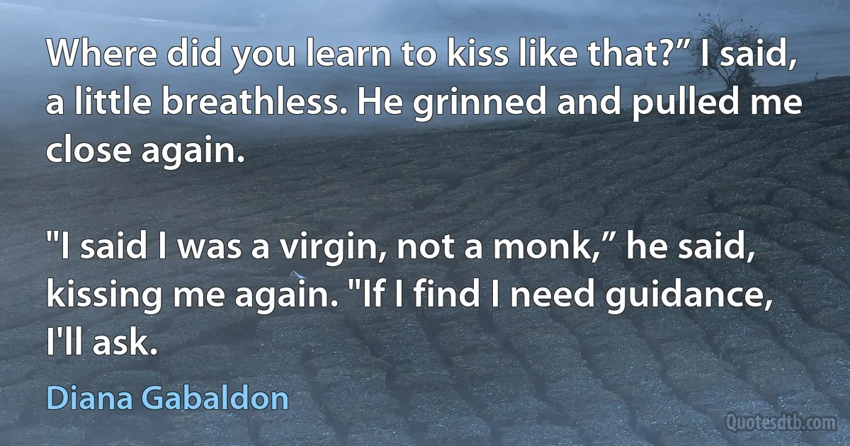 Where did you learn to kiss like that?” I said, a little breathless. He grinned and pulled me close again.

"I said I was a virgin, not a monk,” he said, kissing me again. "If I find I need guidance, I'll ask. (Diana Gabaldon)