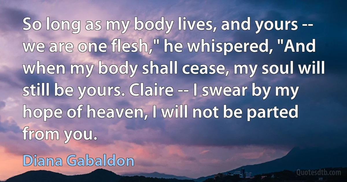 So long as my body lives, and yours -- we are one flesh," he whispered, "And when my body shall cease, my soul will still be yours. Claire -- I swear by my hope of heaven, I will not be parted from you. (Diana Gabaldon)