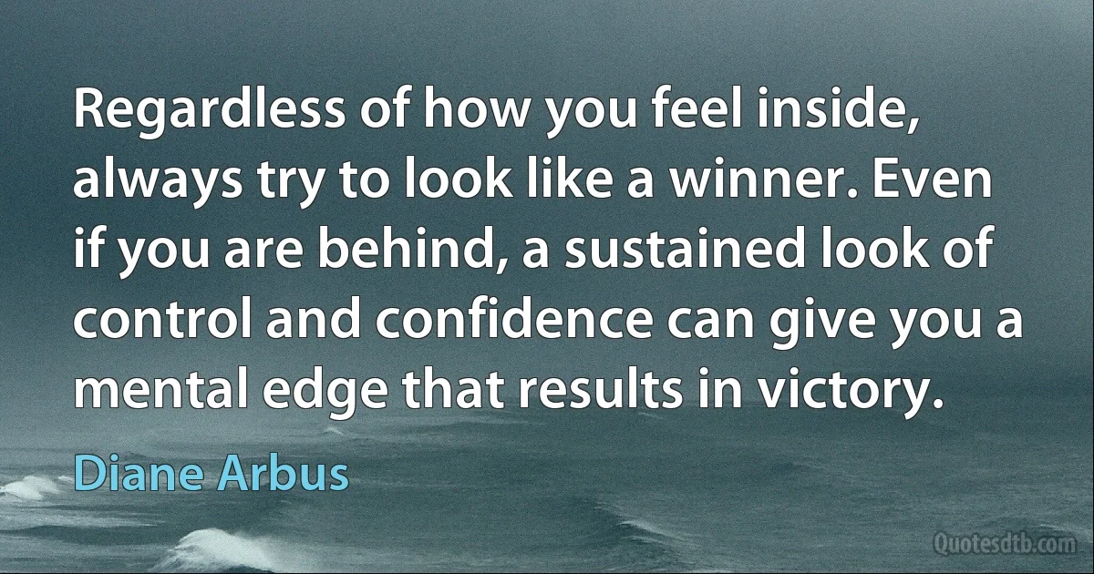 Regardless of how you feel inside, always try to look like a winner. Even if you are behind, a sustained look of control and confidence can give you a mental edge that results in victory. (Diane Arbus)