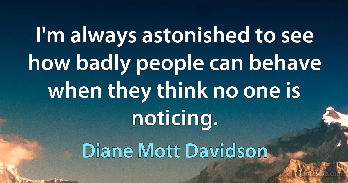 I'm always astonished to see how badly people can behave when they think no one is noticing. (Diane Mott Davidson)