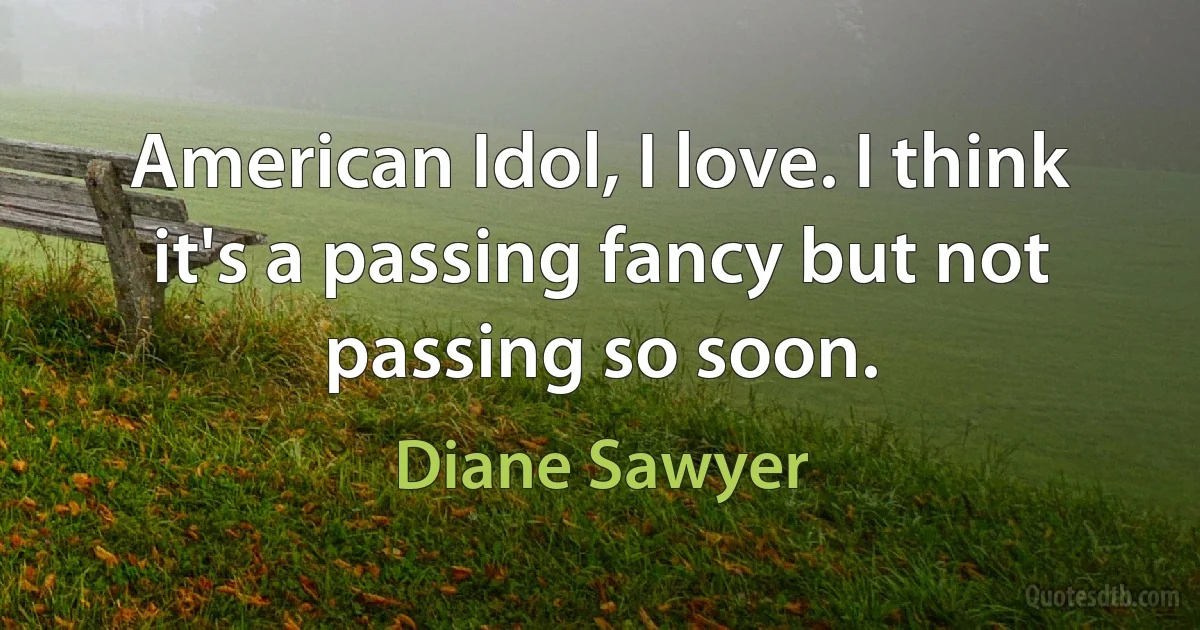 American Idol, I love. I think it's a passing fancy but not passing so soon. (Diane Sawyer)