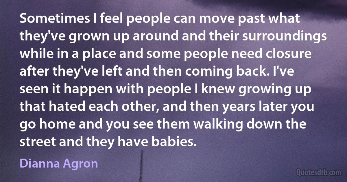 Sometimes I feel people can move past what they've grown up around and their surroundings while in a place and some people need closure after they've left and then coming back. I've seen it happen with people I knew growing up that hated each other, and then years later you go home and you see them walking down the street and they have babies. (Dianna Agron)