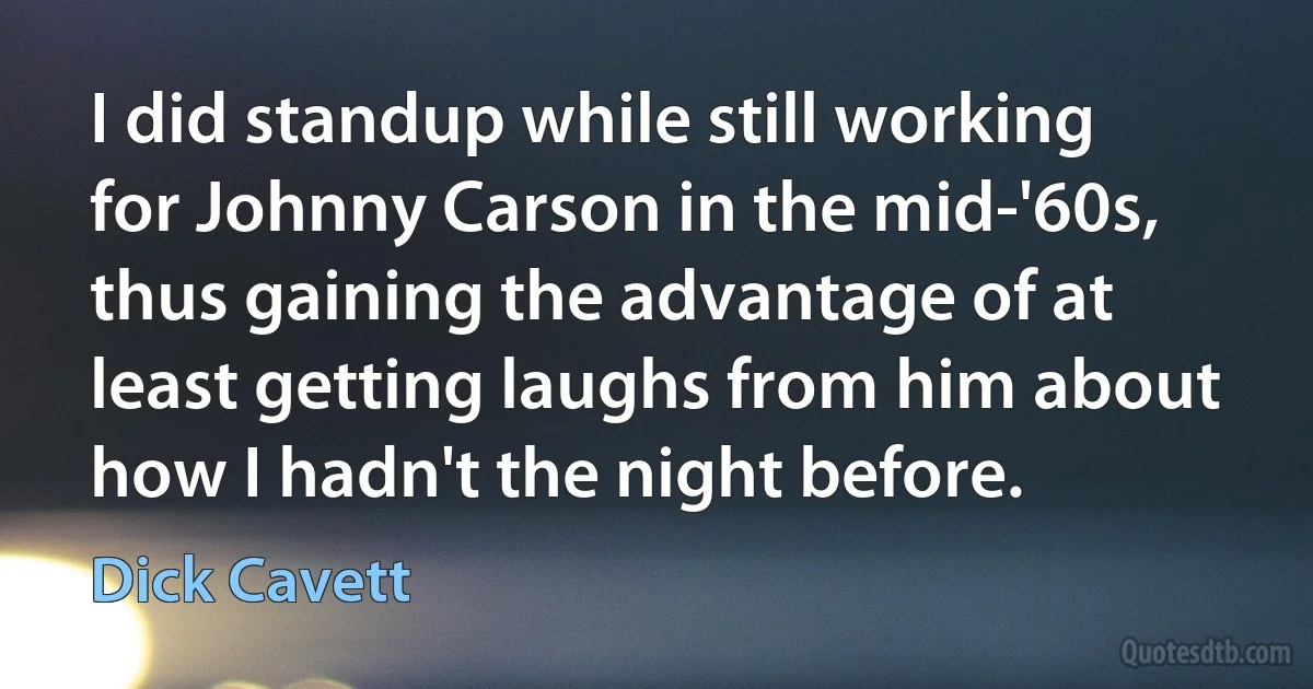 I did standup while still working for Johnny Carson in the mid-'60s, thus gaining the advantage of at least getting laughs from him about how I hadn't the night before. (Dick Cavett)