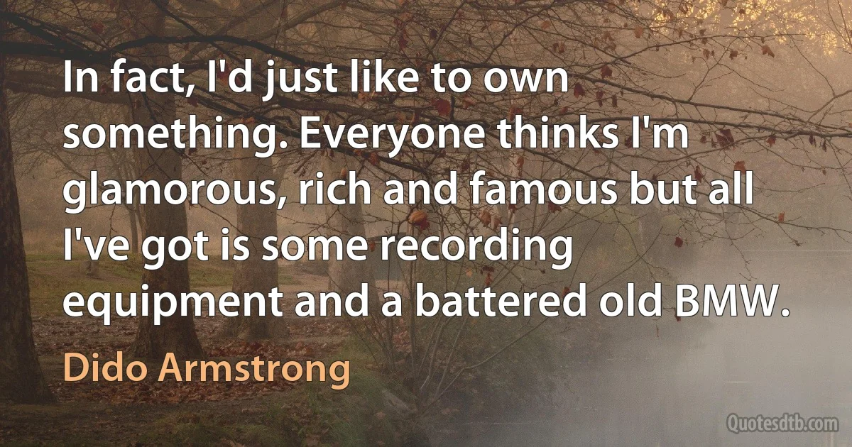 In fact, I'd just like to own something. Everyone thinks I'm glamorous, rich and famous but all I've got is some recording equipment and a battered old BMW. (Dido Armstrong)