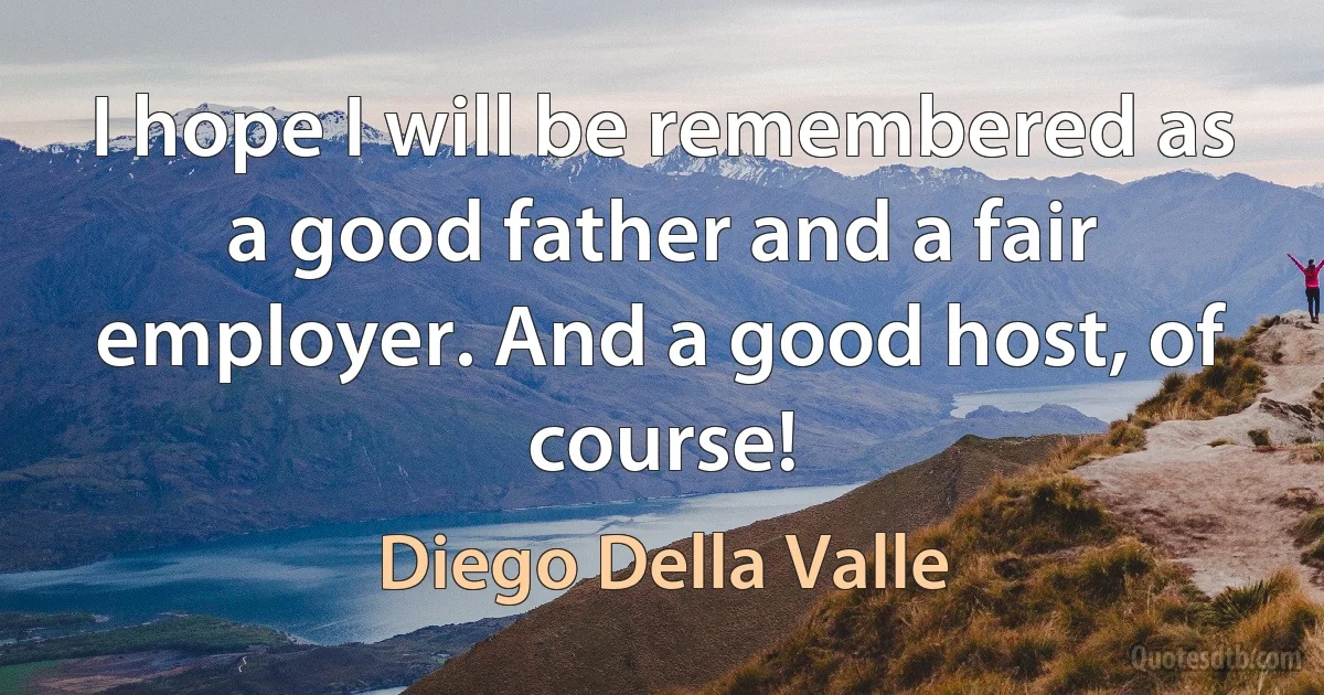 I hope I will be remembered as a good father and a fair employer. And a good host, of course! (Diego Della Valle)