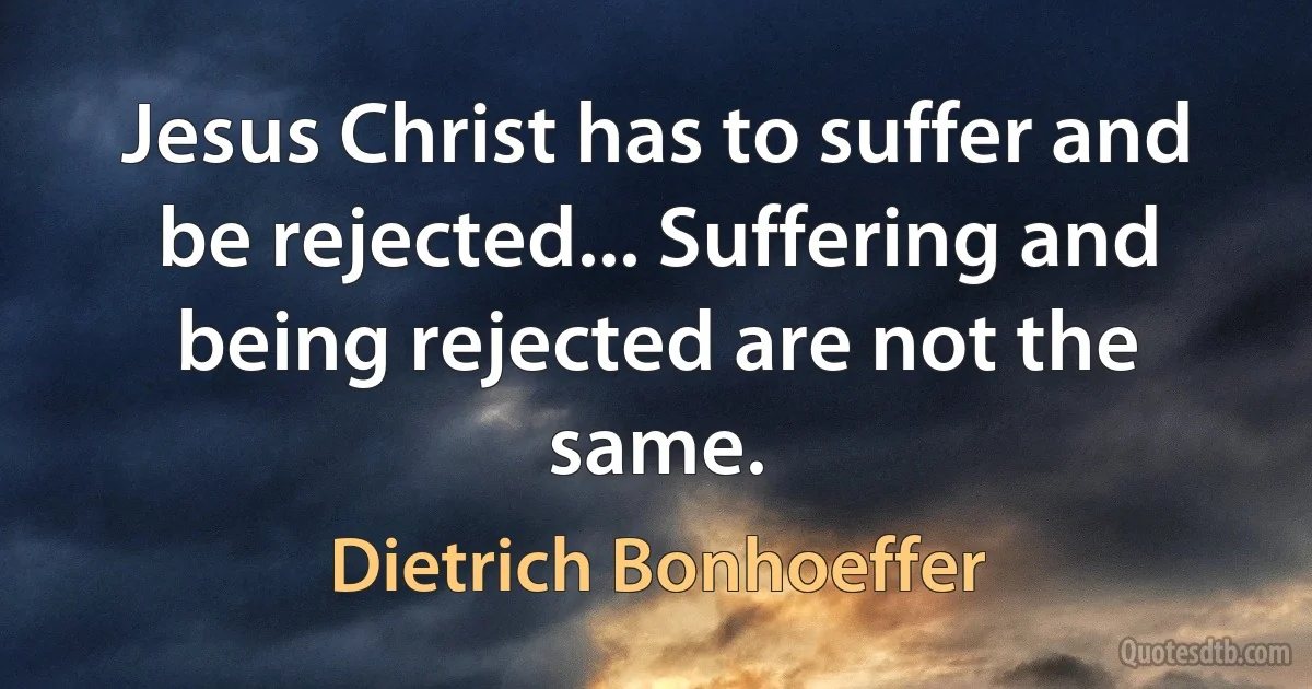 Jesus Christ has to suffer and be rejected... Suffering and being rejected are not the same. (Dietrich Bonhoeffer)