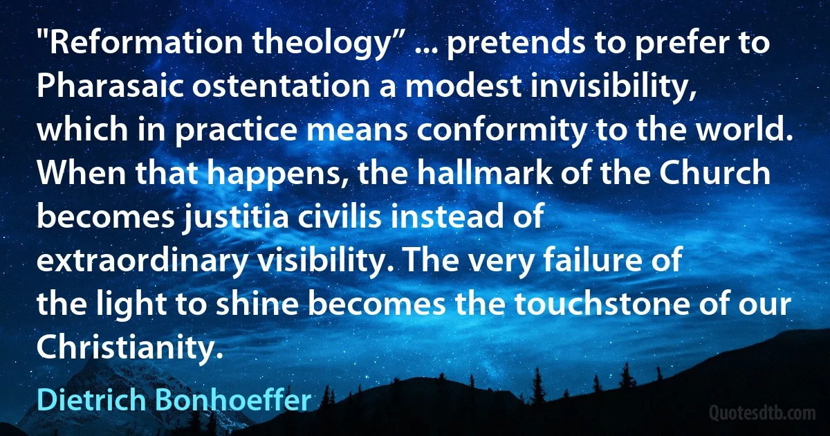 "Reformation theology” ... pretends to prefer to Pharasaic ostentation a modest invisibility, which in practice means conformity to the world. When that happens, the hallmark of the Church becomes justitia civilis instead of extraordinary visibility. The very failure of the light to shine becomes the touchstone of our Christianity. (Dietrich Bonhoeffer)