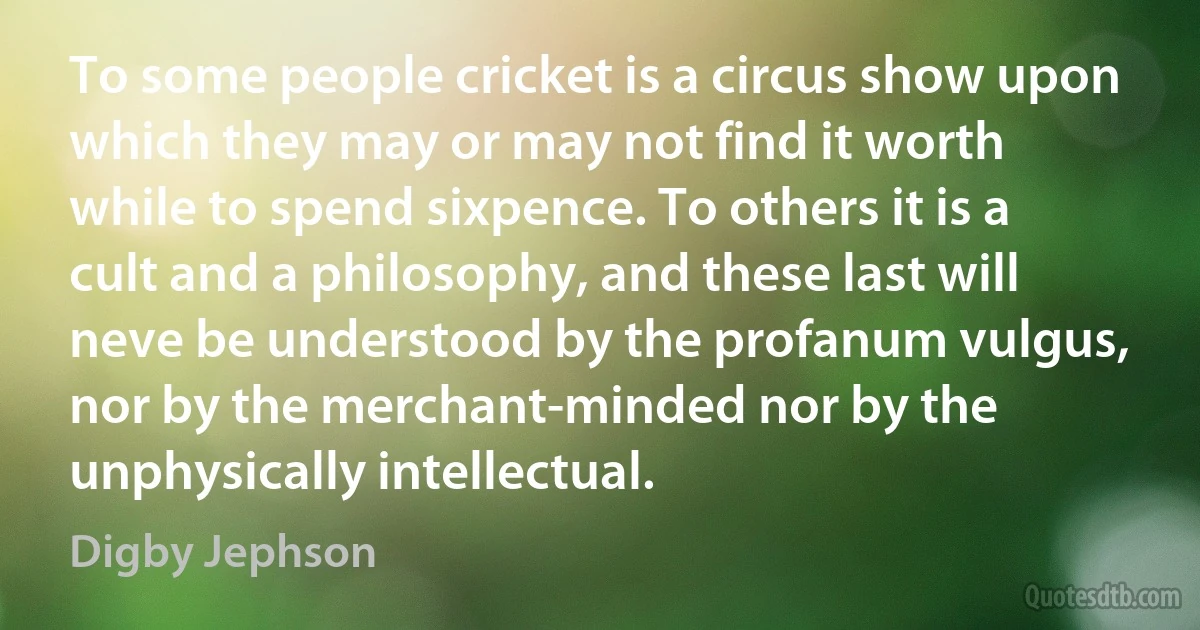 To some people cricket is a circus show upon which they may or may not find it worth while to spend sixpence. To others it is a cult and a philosophy, and these last will neve be understood by the profanum vulgus, nor by the merchant-minded nor by the unphysically intellectual. (Digby Jephson)