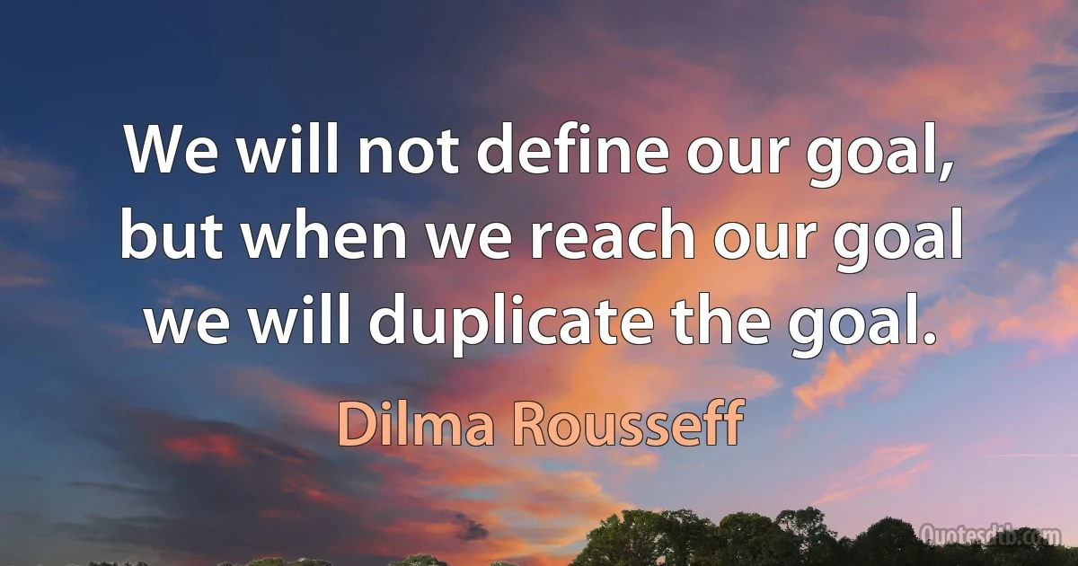 We will not define our goal, but when we reach our goal we will duplicate the goal. (Dilma Rousseff)