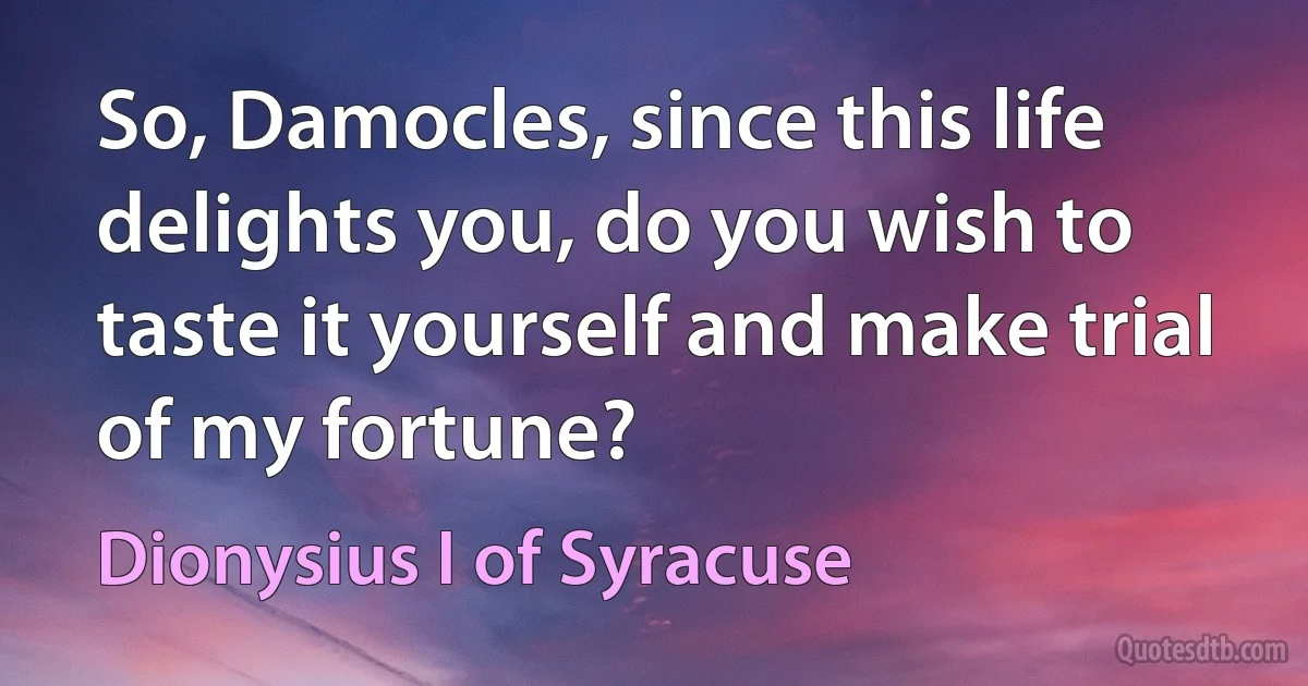 So, Damocles, since this life delights you, do you wish to taste it yourself and make trial of my fortune? (Dionysius I of Syracuse)