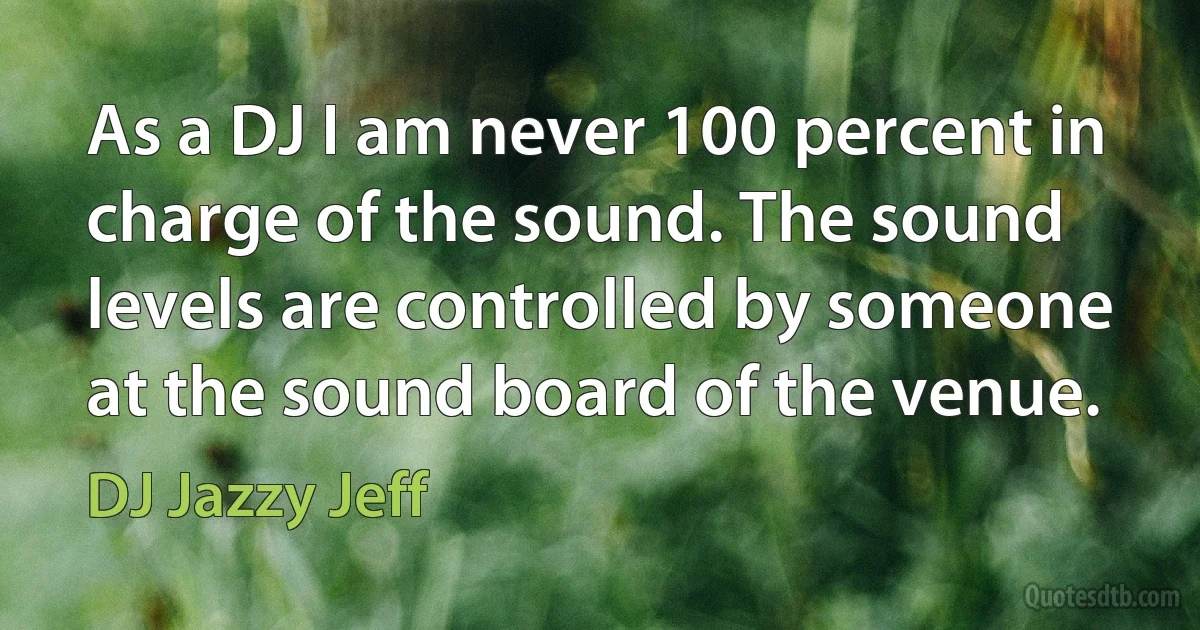 As a DJ I am never 100 percent in charge of the sound. The sound levels are controlled by someone at the sound board of the venue. (DJ Jazzy Jeff)