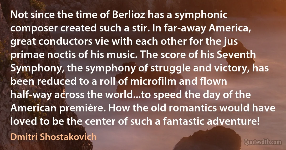 Not since the time of Berlioz has a symphonic composer created such a stir. In far-away America, great conductors vie with each other for the jus primae noctis of his music. The score of his Seventh Symphony, the symphony of struggle and victory, has been reduced to a roll of microfilm and flown half-way across the world...to speed the day of the American première. How the old romantics would have loved to be the center of such a fantastic adventure! (Dmitri Shostakovich)