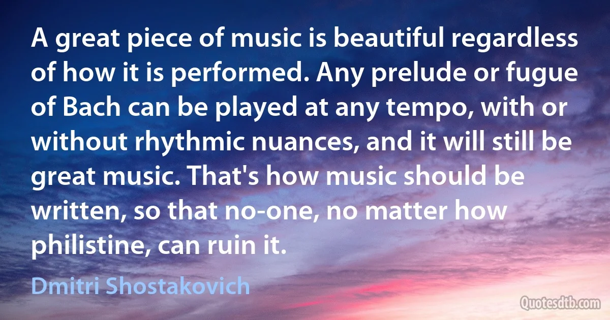 A great piece of music is beautiful regardless of how it is performed. Any prelude or fugue of Bach can be played at any tempo, with or without rhythmic nuances, and it will still be great music. That's how music should be written, so that no-one, no matter how philistine, can ruin it. (Dmitri Shostakovich)