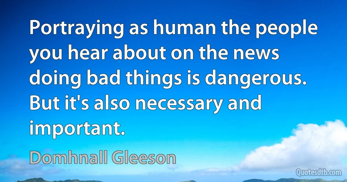 Portraying as human the people you hear about on the news doing bad things is dangerous. But it's also necessary and important. (Domhnall Gleeson)