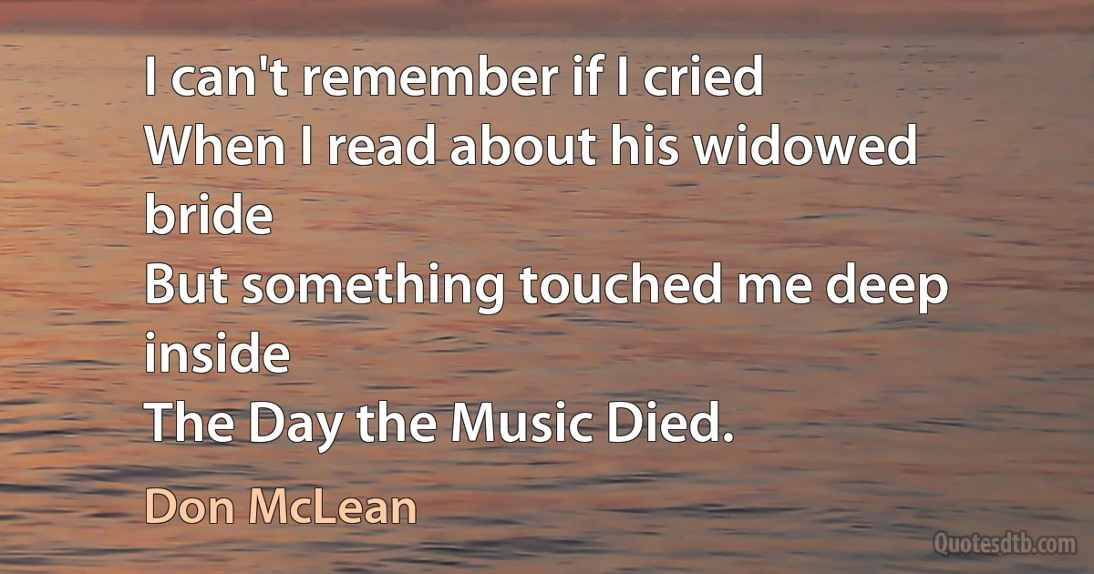 I can't remember if I cried
When I read about his widowed bride
But something touched me deep inside
The Day the Music Died. (Don McLean)