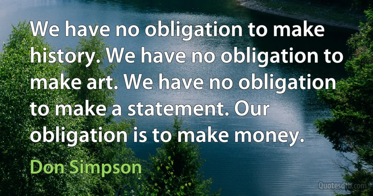 We have no obligation to make history. We have no obligation to make art. We have no obligation to make a statement. Our obligation is to make money. (Don Simpson)