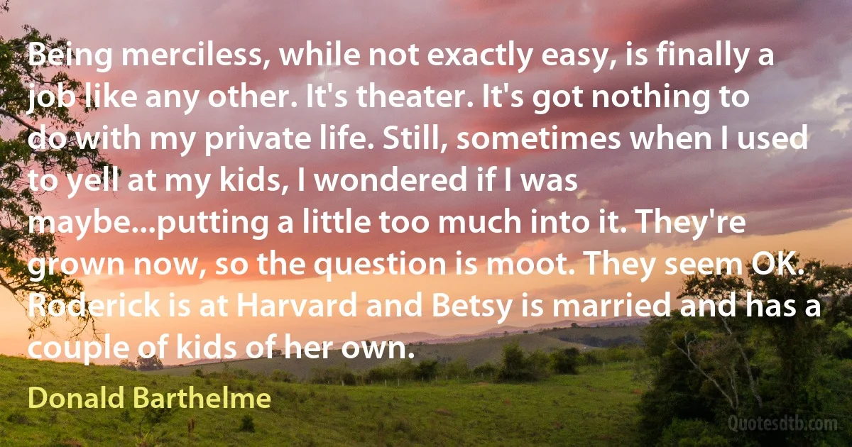 Being merciless, while not exactly easy, is finally a job like any other. It's theater. It's got nothing to do with my private life. Still, sometimes when I used to yell at my kids, I wondered if I was maybe...putting a little too much into it. They're grown now, so the question is moot. They seem OK. Roderick is at Harvard and Betsy is married and has a couple of kids of her own. (Donald Barthelme)