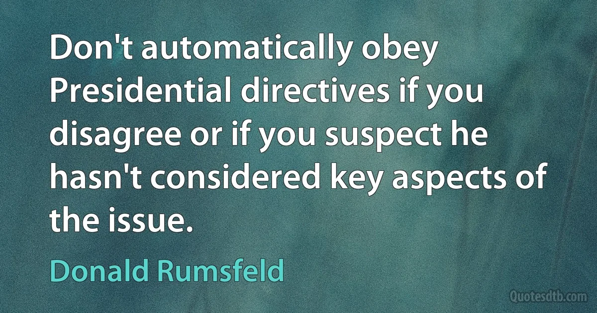 Don't automatically obey Presidential directives if you disagree or if you suspect he hasn't considered key aspects of the issue. (Donald Rumsfeld)