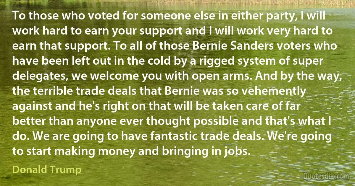 To those who voted for someone else in either party, I will work hard to earn your support and I will work very hard to earn that support. To all of those Bernie Sanders voters who have been left out in the cold by a rigged system of super delegates, we welcome you with open arms. And by the way, the terrible trade deals that Bernie was so vehemently against and he's right on that will be taken care of far better than anyone ever thought possible and that's what I do. We are going to have fantastic trade deals. We're going to start making money and bringing in jobs. (Donald Trump)