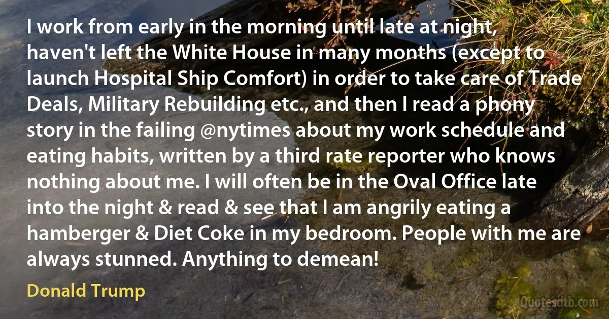 I work from early in the morning until late at night, haven't left the White House in many months (except to launch Hospital Ship Comfort) in order to take care of Trade Deals, Military Rebuilding etc., and then I read a phony story in the failing @nytimes about my work schedule and eating habits, written by a third rate reporter who knows nothing about me. I will often be in the Oval Office late into the night & read & see that I am angrily eating a hamberger & Diet Coke in my bedroom. People with me are always stunned. Anything to demean! (Donald Trump)