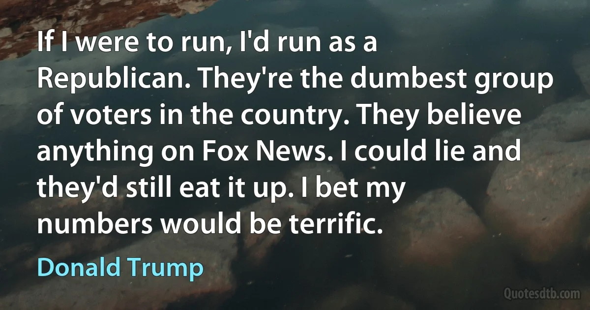 If I were to run, I'd run as a Republican. They're the dumbest group of voters in the country. They believe anything on Fox News. I could lie and they'd still eat it up. I bet my numbers would be terrific. (Donald Trump)