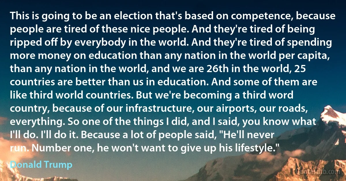 This is going to be an election that's based on competence, because people are tired of these nice people. And they're tired of being ripped off by everybody in the world. And they're tired of spending more money on education than any nation in the world per capita, than any nation in the world, and we are 26th in the world, 25 countries are better than us in education. And some of them are like third world countries. But we're becoming a third word country, because of our infrastructure, our airports, our roads, everything. So one of the things I did, and I said, you know what I'll do. I'll do it. Because a lot of people said, "He'll never run. Number one, he won't want to give up his lifestyle." (Donald Trump)